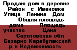 Продаю дом в деревне › Район ­ с. Ивановка › Улица ­ Ленина › Дом ­ 39 › Общая площадь дома ­ 35 › Площадь участка ­ 200 › Цена ­ 750 000 - Саратовская обл., Базарно-Карабулакский р-н Недвижимость » Дома, коттеджи, дачи продажа   